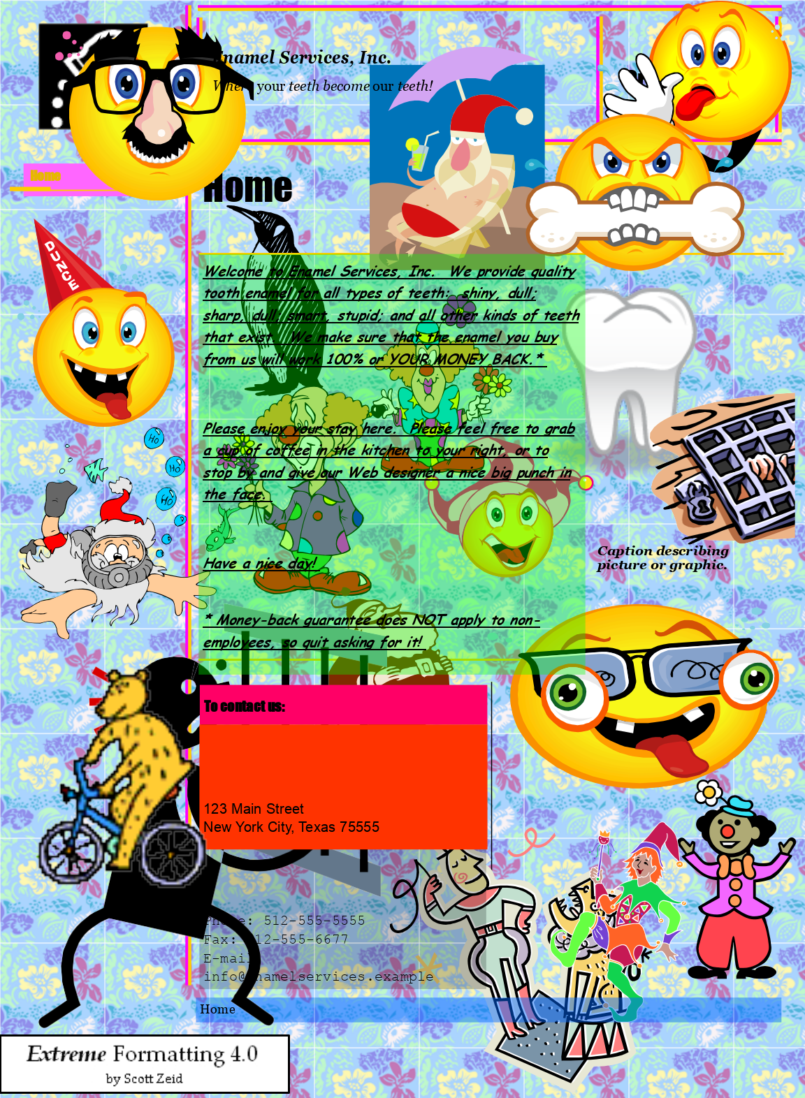 

Enamel Services, Inc.  

Where your teeth become our teeth!     




Home  

Home  


  DUNCE  

Text Box: Welcome to Enamel Services, Inc.  We provide quality tooth enamel for all types of teeth:  shiny, dull; sharp, dull; smart, stupid; and all other kinds of teeth that exist.  We make sure that the enamel you buy from us will work 100% or YOUR MONEY BACK.*  Please enjoy your stay here.  Please feel free to grab a cup of coffee in the kitchen to your right, or to stop by and give our Web designer a nice big punch in the face.  Caption describing picture or graphic. Have a nice day! 
* Money-back guarantee does NOT apply to non-employees, so quit asking for it! 
 
 
To contact us: 
 
 
 
 
 
 
123 Main Street 
New York City, Texas 75555 
 
 
 
 
 
Phone: 512-555-5555 
Fax: 512-555-6677 
Email: 
info@enamelservices.example 
 
Home 
  

Extreme Formatting 4.0 
